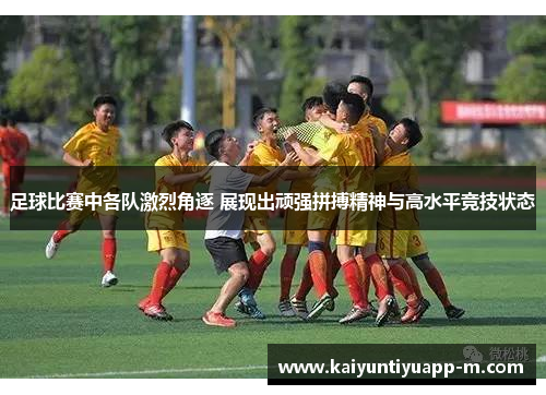 足球比赛中各队激烈角逐 展现出顽强拼搏精神与高水平竞技状态